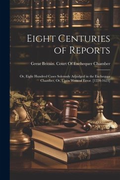 Eight Centuries of Reports: Or, Eight Hundred Cases Solemnly Adjudged in the Exchequer Chamber, Or, Upon Writs of Error. [1220-1623]