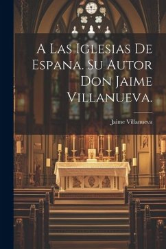 A Las Iglesias de Espana. Su Autor Don Jaime Villanueva. - Villanueva, Jaime