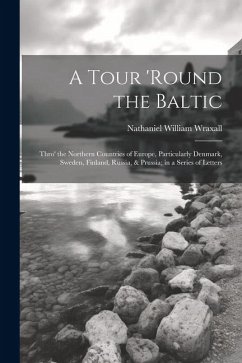 A Tour 'round the Baltic: Thro' the Northern Countries of Europe, Particularly Denmark, Sweden, Finland, Russia, & Prussia; in a Series of Lette - Wraxall, Nathaniel William