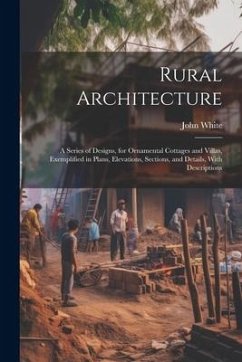 Rural Architecture: A Series of Designs, for Ornamental Cottages and Villas, Exemplified in Plans, Elevations, Sections, and Details, With - White, John