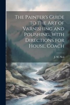 The Painter's Guide to the Art of Varnishing and Polishing, With Directions for House, Coach - Neil, J. W.