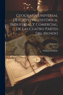 Geografía Universal Descriptiva, Histórica, Industrial Y Comercial, De Las Cuatro Partes Del Mundo; Volume 6 - Guthrie, William