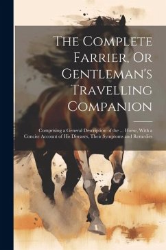 The Complete Farrier, Or Gentleman's Travelling Companion: Comprising a General Description of the ... Horse, With a Concise Account of His Diseases, - Anonymous