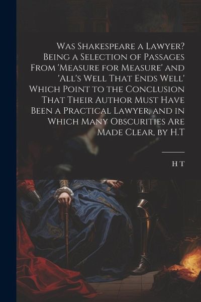 Was Shakespeare a Lawyer? Being a Selection of Passages From 'measure for Measure' and 'all's Well That Ends Well' Which Point to the Conclusion That Their Author Must Have Been a Practical Lawyer, and in Which Many Obscurities Are Made Clear, by H.T Was Shakespeare a Lawyer? Being a Selection of Passages From 'measure for Measure' and 'all's Well That Ends Well' Which Point to the Conclusion That Their Author Must Have Been a Practical Lawyer, and in Which Many Obscurities Are Made Clear, by H.T