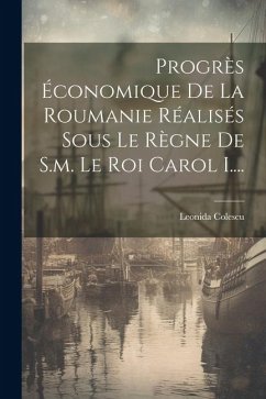 Progrès Économique De La Roumanie Réalisés Sous Le Règne De S.m. Le Roi Carol I.... - Colescu, Leonida