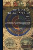 An Essay On Public Happiness: Investigating the State of Human Nature, Under Each of Its Particular Appearances, Through the Several Periods of Hist