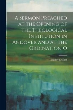 A Sermon Preached at the Opening of the Theological Institution in Andover and at the Ordination O - Dwight, Timothy