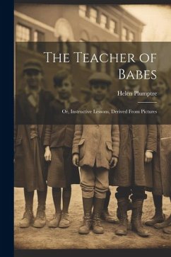 The Teacher of Babes: Or, Instructive Lessons, Derived From Pictures - Plumptre, Helen