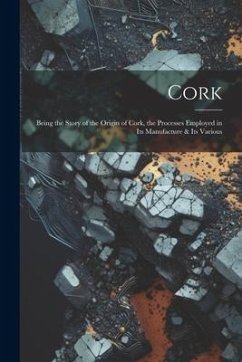 Cork; Being the Story of the Origin of Cork, the Processes Employed in its Manufacture & its Various - Anonymous