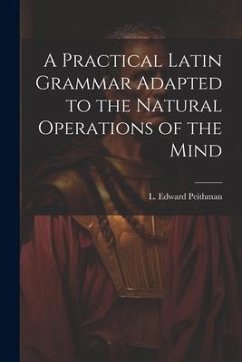 A Practical Latin Grammar Adapted to the Natural Operations of the Mind - Peithman, L. Edward