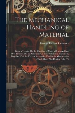 The Mechanical Handling of Material: Being a Treatise On the Handling of Material Such As Coal, Ore, Timber, &C. by Automatic Or Semi-Automatic Machin - Zimmer, George Frederick