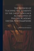 The Method of Teaching the Elements of the Latin Language As Employed at Phillips Academy, Exeter, New Hampshire