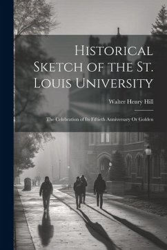 Historical Sketch of the St. Louis University: The Celebration of Its Fiftieth Anniversary Or Golden - Hill, Walter Henry