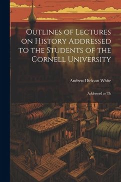 Outlines of Lectures on History Addressed to the Students of the Cornell University: Addressed to Th - White, Andrew Dickson