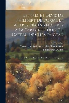 Lettres et devis de Philibert de l'Orme et autres pièces relatives à la construction du cateau de Chenonceau; publiés pour la première fois d'après le - Chenonceaux, Chateau de Archives Roy; De L'Orme, Philibert; Chevalier, Casimir