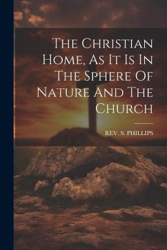 The Christian Home, As It Is In The Sphere Of Nature And The Church - Phillips, S.