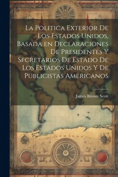 La Politica Exterior de los Estados Unidos, Basada en Declaraciones de Presidentes y Secretarios de Estado de los Estados Unidos y de Publicistas Amer - Scott, James Brown