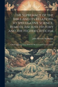 The Supremacy of the Bible and its Relations to Speculative Science, Remote Ancient History and the Higher Criticism; a Brief Appeal to Facts, Inducti - Mcmullen, John Mercier