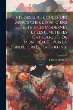 Etudes Sur Le Culte Des Morts Chez Les Anciens Et Les Peuples Modernes Et Les Cimetières Catholiques De Montréal Depuis La Fondation De La Colonie - Siméon, Mondou