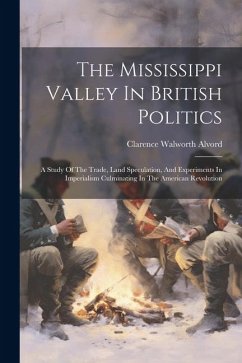 The Mississippi Valley In British Politics: A Study Of The Trade, Land Speculation, And Experiments In Imperialism Culminating In The American Revolut - Alvord, Clarence Walworth