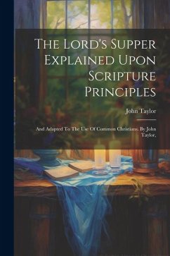 The Lord's Supper Explained Upon Scripture Principles: And Adapted To The Use Of Common Christians. By John Taylor, - Taylor, John