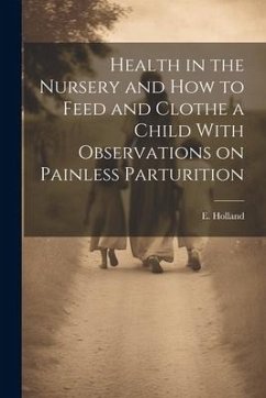 Health in the Nursery and How to Feed and Clothe a Child With Observations on Painless Parturition - Holland, E.
