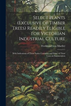Select Plants (exclusive of Timber Trees) Readily Eligible for Victorian Industrial Culture: With Indications of Their Native Countries and Some of Th - Mueller, Ferdinand Von
