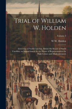Trial of William W. Holden: Governor of North Carolina, Before the Senate of North Carolina, on Impeachment by the House of Representatives for Hi - Holden, W. W.