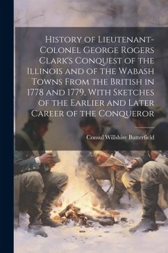 History of Lieutenant-Colonel George Rogers Clark's Conquest of the Illinois and of the Wabash Towns From the British in 1778 and 1779, With Sketches - Butterfield, Consul Willshire