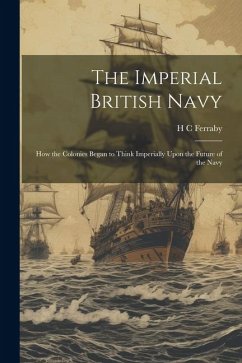 The Imperial British Navy; How the Colonies Began to Think Imperially Upon the Future of the Navy - Ferraby, H. C.