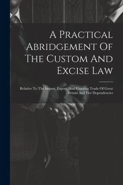 A Practical Abridgement Of The Custom And Excise Law: Relative To The Import, Export, And Coasting Trade Of Great Britain And Her Dependencies - Anonymous