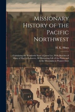 Missionary History of the Pacific Northwest: Containing the Wonderful Story of Jason Lee, With Sketches of Many of his Co-laborers, all Illustrating L - Hines, H. K.