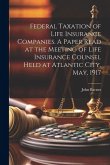 Federal Taxation of Life Insurance Companies. A Paper Read at the Meeting of Life Insurance Counsel Held at Atlantic City, May, 1917