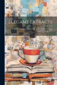 Elegant Extracts; a Copious Selection of Instructive, Moral, and Entertaining Passages From the Most - Anonymous