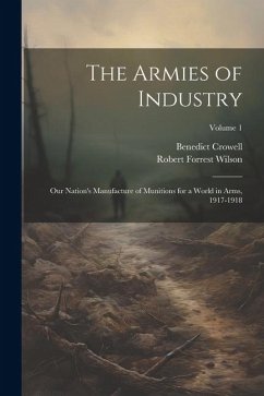 The Armies of Industry; our Nation's Manufacture of Munitions for a World in Arms, 1917-1918; Volume 1 - Crowell, Benedict; Wilson, Robert Forrest