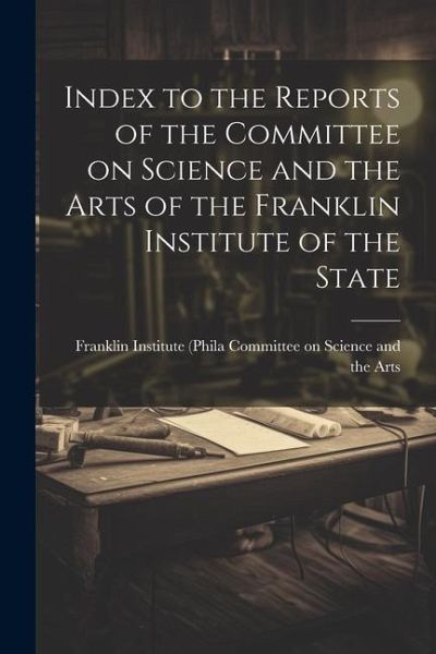 Index to the Reports of the Committee on Science and the Arts of the Franklin Institute of the State Index to the Reports of the Committee on Science and the Arts of the Franklin Institute of the State