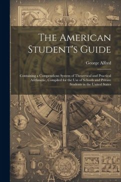 The American Student's Guide: Containing a Compendious System of Theoretical and Practical Arithmetic, Compiled for the Use of Schools and Private S - Alfred, George
