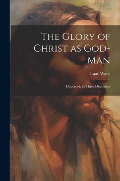 The Glory of Christ as God-Man: Displayed, in Three Discourses - Watts, Isaac