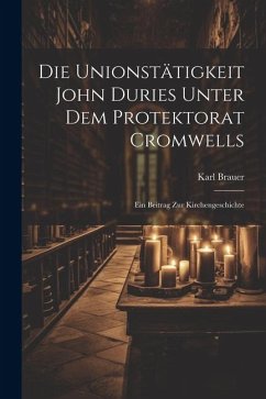 Die Unionstätigkeit John Duries Unter dem Protektorat Cromwells: Ein Beitrag zur Kirchengeschichte - Brauer, Karl