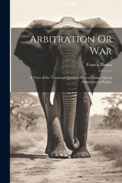 Arbitration Or War: A View of the Transvaal Question With a Glance Also at Arbitration in Politics - Parker, Francis