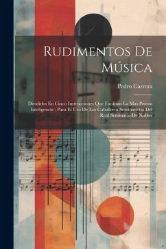 Rudimentos De Música: Divididos En Cinco Instrucciones Que Facilitan La Mas Pronta Inteligencia: Para El Uso De Los Caballeros Seminaristas - Carrera, Pedro