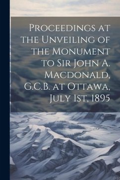 Proceedings at the Unveiling of the Monument to Sir John A. Macdonald, G.C.B. at Ottawa, July 1st, 1895 - Anonymous