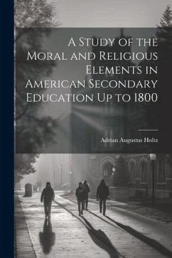 A Study of the Moral and Religious Elements in American Secondary Education Up to 1800 - Holtz, Adrian Augustus