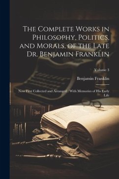 The Complete Works in Philosophy, Politics, and Morals, of the Late Dr. Benjamin Franklin: Now First Collected and Arranged: With Memories of his Earl - Franklin, Benjamin
