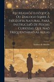 Recreasaõ Filozofica Ou Dialogo Sobre A Filozofia Natural, Para Instrucsaõ De Pesoas Curiozas, Que Naõ Frequentáraõ As Aulas