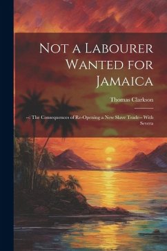 Not a Labourer Wanted for Jamaica: --: The Consequences of Re-opening a New Slave Trade-- With Severa - Clarkson, Thomas