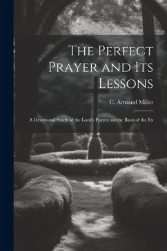 The Perfect Prayer and its Lessons: A Devotional Study of the Lord's Prayer, on the Basis of the Ex - Miller, C. Armand
