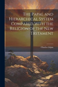 The Papal and Hierarchical System Compared With the Religion of the New Trstament - Gilpin, Charles