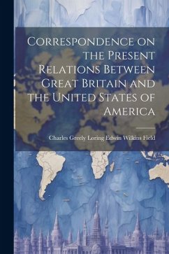 Correspondence on the Present Relations Between Great Britain and the United States of America - Wilkins Field, Charles Greely Loring