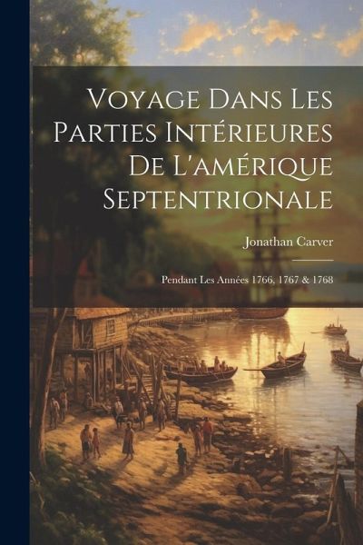 Voyage Dans Les Parties Intérieures De L'amérique Septentrionale: Pendant Les Années 1766, 1767 & 1768 Voyage Dans Les Parties Intérieures De L'amérique Septentrionale: Pendant Les Années 1766, 1767 & 1768